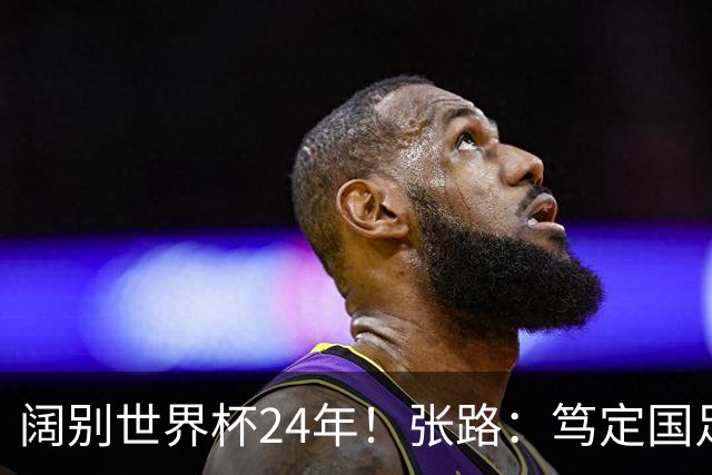 阔别世界杯24年！张路：笃定国足2034年能回归 2038年或能小组出线